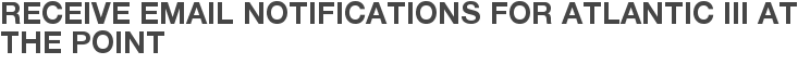 Receive Email Notifications for Atlantic III at The Point